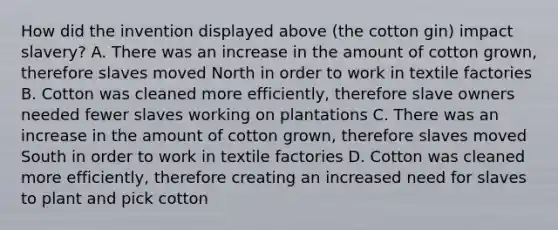 How did the invention displayed above (the cotton gin) impact slavery? A. There was an increase in the amount of cotton grown, therefore slaves moved North in order to work in textile factories B. Cotton was cleaned more efficiently, therefore slave owners needed fewer slaves working on plantations C. There was an increase in the amount of cotton grown, therefore slaves moved South in order to work in textile factories D. Cotton was cleaned more efficiently, therefore creating an increased need for slaves to plant and pick cotton