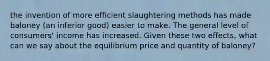 the invention of more efficient slaughtering methods has made baloney (an inferior good) easier to make. The general level of consumers' income has increased. Given these two effects, what can we say about the equilibrium price and quantity of baloney?