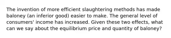 The invention of more efficient slaughtering methods has made baloney (an inferior good) easier to make. The general level of consumers' income has increased. Given these two effects, what can we say about the equilibrium price and quantity of baloney?