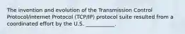 The invention and evolution of the Transmission Control Protocol/Internet Protocol (TCP/IP) protocol suite resulted from a coordinated effort by the U.S. ___________.