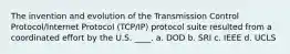 The invention and evolution of the Transmission Control Protocol/Internet Protocol (TCP/IP) protocol suite resulted from a coordinated effort by the U.S. ____. a. DOD b. SRI c. IEEE d. UCLS