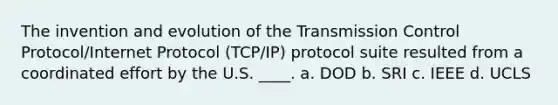 The invention and evolution of the Transmission Control Protocol/Internet Protocol (TCP/IP) protocol suite resulted from a coordinated effort by the U.S. ____. a. DOD b. SRI c. IEEE d. UCLS