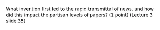 What invention first led to the rapid transmittal of news, and how did this impact the partisan levels of papers? (1 point) (Lecture 3 slide 35)