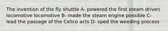 The invention of the fly shuttle A- powered the first steam driven locomotive locomotive B- made the steam engine possible C- lead the passage of the Celico acts D- sped the weeding process