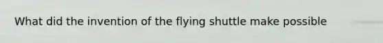 What did the invention of the flying shuttle make possible