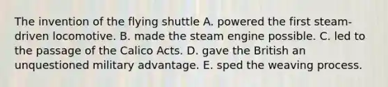 The invention of the flying shuttle A. powered the first steam-driven locomotive. B. made the steam engine possible. C. led to the passage of the Calico Acts. D. gave the British an unquestioned military advantage. E. sped the weaving process.