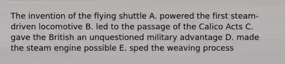 The invention of the flying shuttle A. powered the first steam-driven locomotive B. led to the passage of the Calico Acts C. gave the British an unquestioned military advantage D. made the steam engine possible E. sped the weaving process