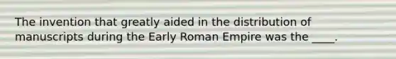 The invention that greatly aided in the distribution of manuscripts during the Early Roman Empire was the ____.