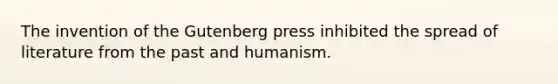 The invention of the Gutenberg press inhibited the spread of literature from the past and humanism.