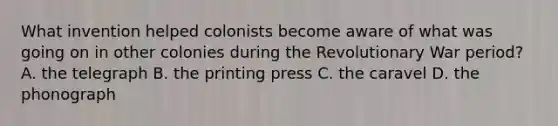 What invention helped colonists become aware of what was going on in other colonies during the Revolutionary War period? A. the telegraph B. the printing press C. the caravel D. the phonograph