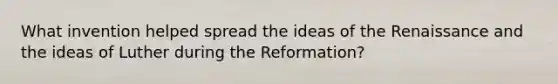 What invention helped spread the ideas of the Renaissance and the ideas of Luther during the Reformation?