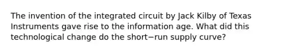 The invention of the integrated circuit by Jack Kilby of Texas Instruments gave rise to the information age. What did this technological change do the short−run supply​ curve?