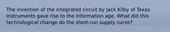 The invention of the integrated circuit by Jack Kilby of Texas Instruments gave rise to the information age. What did this technological change do the short-run supply curve?