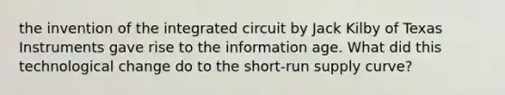 the invention of the integrated circuit by Jack Kilby of Texas Instruments gave rise to the information age. What did this technological change do to the short-run supply curve?