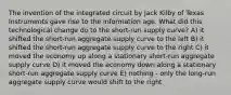 The invention of the integrated circuit by Jack Kilby of Texas Instruments gave rise to the information age. What did this technological change do to the short-run supply curve? A) it shifted the short-run aggregate supply curve to the left B) it shifted the short-run aggregate supply curve to the right C) it moved the economy up along a stationary short-run aggregate supply curve D) it moved the economy down along a stationary short-run aggregate supply curve E) nothing - only the long-run aggregate supply curve would shift to the right