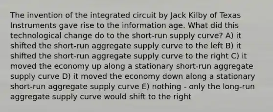 The invention of the integrated circuit by Jack Kilby of Texas Instruments gave rise to the information age. What did this technological change do to the short-run supply curve? A) it shifted the short-run aggregate supply curve to the left B) it shifted the short-run aggregate supply curve to the right C) it moved the economy up along a stationary short-run aggregate supply curve D) it moved the economy down along a stationary short-run aggregate supply curve E) nothing - only the long-run aggregate supply curve would shift to the right