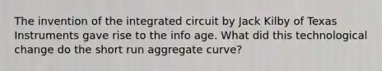 The invention of the integrated circuit by Jack Kilby of Texas Instruments gave rise to the info age. What did this technological change do the short run aggregate curve?