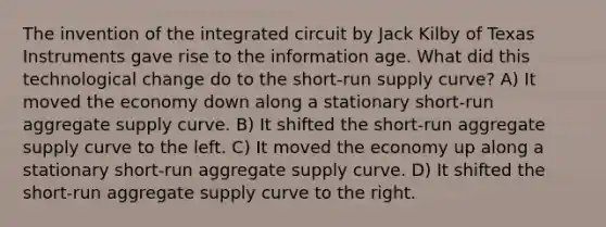 The invention of the integrated circuit by Jack Kilby of Texas Instruments gave rise to the information age. What did this technological change do to the short-run supply curve? A) It moved the economy down along a stationary short-run aggregate supply curve. B) It shifted the short-run aggregate supply curve to the left. C) It moved the economy up along a stationary short-run aggregate supply curve. D) It shifted the short-run aggregate supply curve to the right.