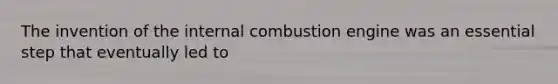 The invention of the internal combustion engine was an essential step that eventually led to