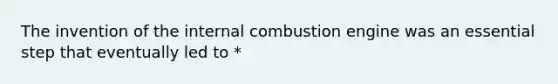 The invention of the internal combustion engine was an essential step that eventually led to *