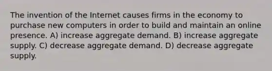 The invention of the Internet causes firms in the economy to purchase new computers in order to build and maintain an online presence. A) increase aggregate demand. B) increase aggregate supply. C) decrease aggregate demand. D) decrease aggregate supply.