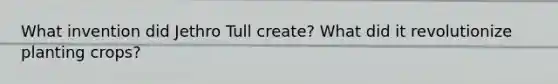 What invention did Jethro Tull create? What did it revolutionize planting crops?