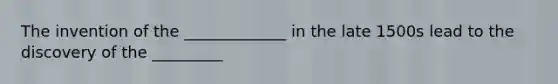 The invention of the _____________ in the late 1500s lead to the discovery of the _________