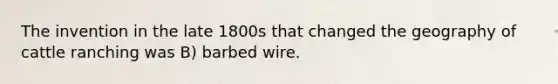 The invention in the late 1800s that changed the geography of cattle ranching was B) barbed wire.