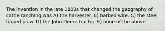 The invention in the late 1800s that changed the geography of cattle ranching was A) the harvester. B) barbed wire. C) the steel tipped plow. D) the John Deere tractor. E) none of the above.