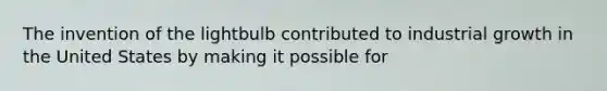 The invention of the lightbulb contributed to industrial growth in the United States by making it possible for