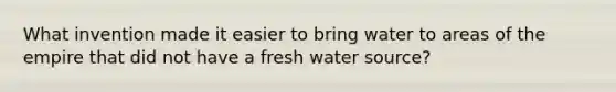 What invention made it easier to bring water to areas of the empire that did not have a fresh water source?