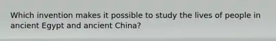 Which invention makes it possible to study the lives of people in ancient Egypt and ancient China?