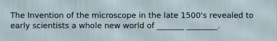 The Invention of the microscope in the late 1500's revealed to early scientists a whole new world of _______ ________.