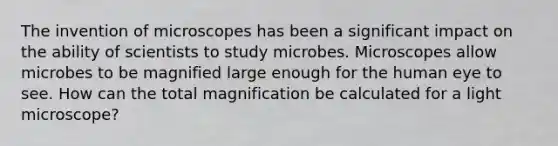 The invention of microscopes has been a significant impact on the ability of scientists to study microbes. Microscopes allow microbes to be magnified large enough for the human eye to see. How can the total magnification be calculated for a light microscope?