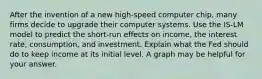 After the invention of a new high-speed computer chip, many firms decide to upgrade their computer systems. Use the IS-LM model to predict the short-run effects on income, the interest rate, consumption, and investment. Explain what the Fed should do to keep income at its initial level. A graph may be helpful for your answer.