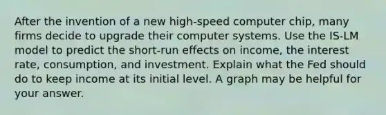 After the invention of a new high-speed computer chip, many firms decide to upgrade their computer systems. Use the IS-LM model to predict the short-run effects on income, the interest rate, consumption, and investment. Explain what the Fed should do to keep income at its initial level. A graph may be helpful for your answer.