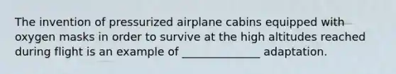 The invention of pressurized airplane cabins equipped with oxygen masks in order to survive at the high altitudes reached during flight is an example of ______________ adaptation.