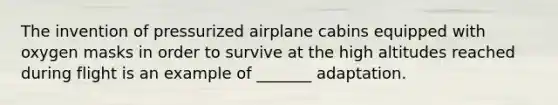 The invention of pressurized airplane cabins equipped with oxygen masks in order to survive at the high altitudes reached during flight is an example of _______ adaptation.