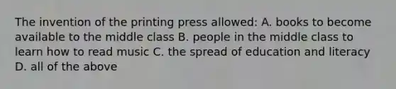 The invention of the printing press allowed: A. books to become available to the middle class B. people in the middle class to learn how to read music C. the spread of education and literacy D. all of the above