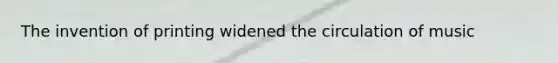 The invention of printing widened the circulation of music