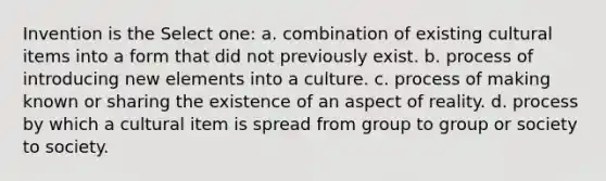 Invention is the Select one: a. combination of existing cultural items into a form that did not previously exist. b. process of introducing new elements into a culture. c. process of making known or sharing the existence of an aspect of reality. d. process by which a cultural item is spread from group to group or society to society.