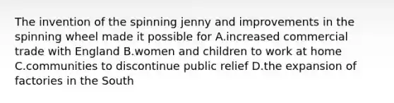 The invention of the spinning jenny and improvements in the spinning wheel made it possible for A.increased commercial trade with England B.women and children to work at home C.communities to discontinue public relief D.the expansion of factories in the South
