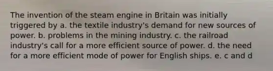 The invention of the steam engine in Britain was initially triggered by a. the textile industry's demand for new sources of power. b. problems in the mining industry. c. the railroad industry's call for a more efficient source of power. d. the need for a more efficient mode of power for English ships. e. c and d