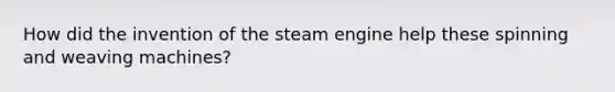 How did the invention of the steam engine help these spinning and weaving machines?