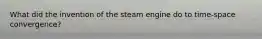 What did the invention of the steam engine do to time-space convergence?