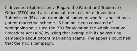 In Invention Submission v. Rogan, the Patent and Trademark Office (PTO) used a testimonial from a client of Invention Submission (IS) as an example of someone who felt abused by a patent marketing scheme. IS had not been convicted of wrongdoing so it sued the PTO for violating the Administrative Procedure Act (APA) by using that example in its advertising campaign about patent marketing scams. The appeals court held that the PTO's campaign: