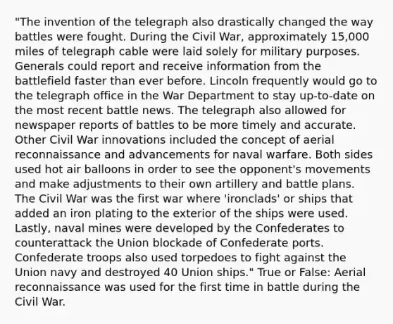 "The invention of the telegraph also drastically changed the way battles were fought. During the Civil War, approximately 15,000 miles of telegraph cable were laid solely for military purposes. Generals could report and receive information from the battlefield faster than ever before. Lincoln frequently would go to the telegraph office in the War Department to stay up-to-date on the most recent battle news. The telegraph also allowed for newspaper reports of battles to be more timely and accurate. Other Civil War innovations included the concept of aerial reconnaissance and advancements for naval warfare. Both sides used hot air balloons in order to see the opponent's movements and make adjustments to their own artillery and battle plans. The Civil War was the first war where 'ironclads' or ships that added an iron plating to the exterior of the ships were used. Lastly, naval mines were developed by the Confederates to counterattack the Union blockade of Confederate ports. Confederate troops also used torpedoes to fight against the Union navy and destroyed 40 Union ships." True or False: Aerial reconnaissance was used for the first time in battle during the Civil War.