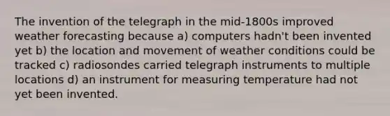 The invention of the telegraph in the mid-1800s improved weather forecasting because a) computers hadn't been invented yet b) the location and movement of weather conditions could be tracked c) radiosondes carried telegraph instruments to multiple locations d) an instrument for measuring temperature had not yet been invented.