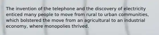 The invention of the telephone and the discovery of electricity enticed many people to move from rural to urban communities, which bolstered the move from an agricultural to an industrial economy, where monopolies thrived.