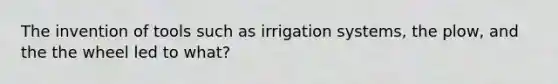 The invention of tools such as irrigation systems, the plow, and the the wheel led to what?